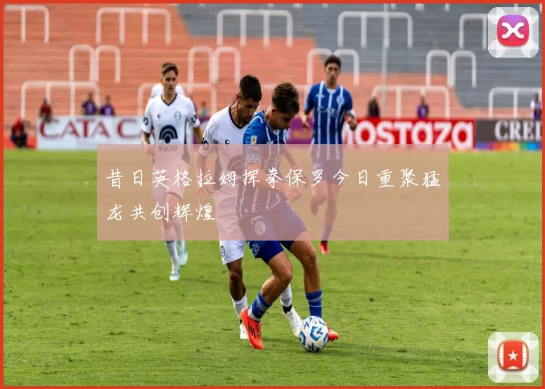 昔日英格拉姆挥拳保罗今日重聚猛龙共创辉煌