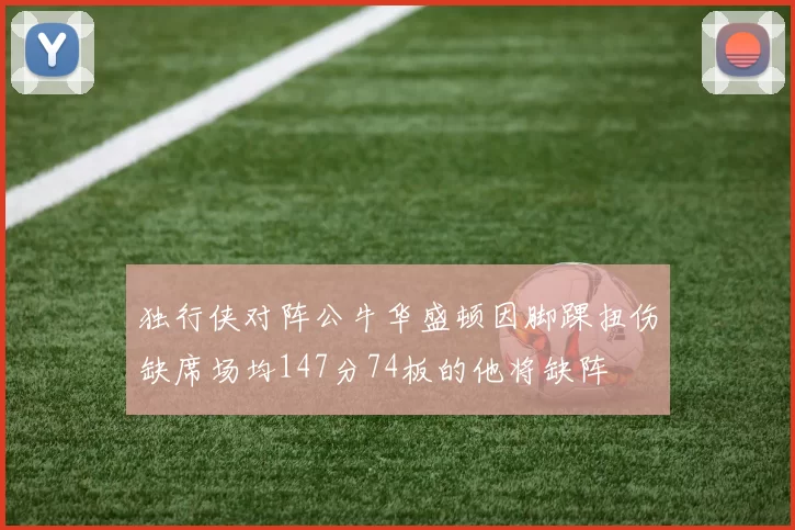 独行侠对阵公牛华盛顿因脚踝扭伤缺席场均147分74板的他将缺阵