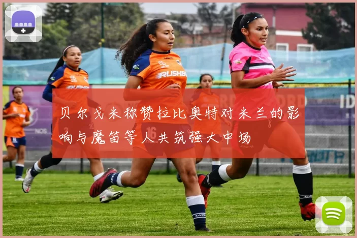 贝尔戈米称赞拉比奥特对米兰的影响与魔笛等人共筑强大中场