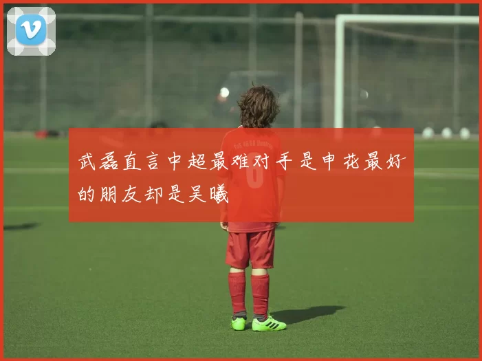武磊直言中超最难对手是申花最好的朋友却是吴曦