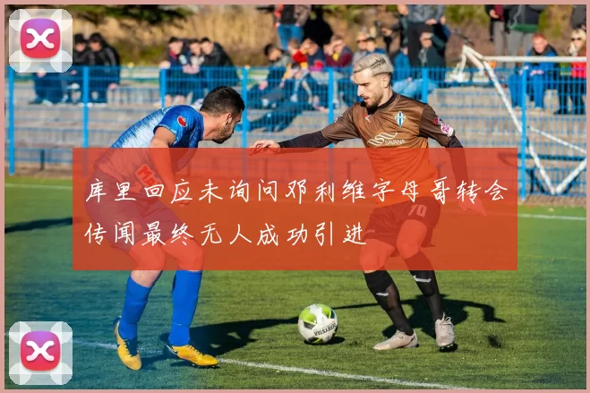 库里回应未询问邓利维字母哥转会传闻最终无人成功引进