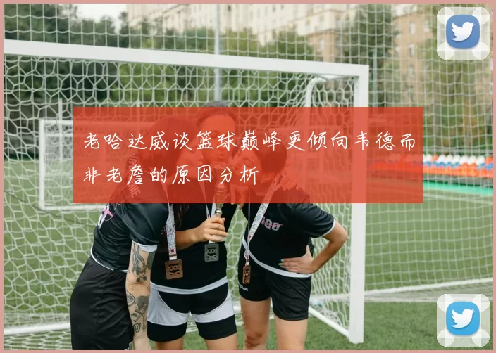 老哈达威谈篮球巅峰更倾向韦德而非老詹的原因分析
