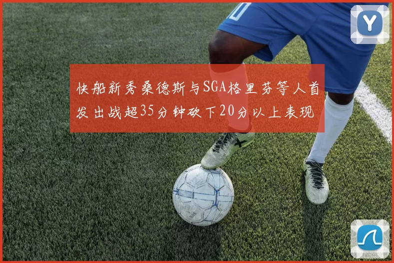 快船新秀桑德斯与SGA格里芬等人首发出战超35分钟砍下20分以上表现亮眼